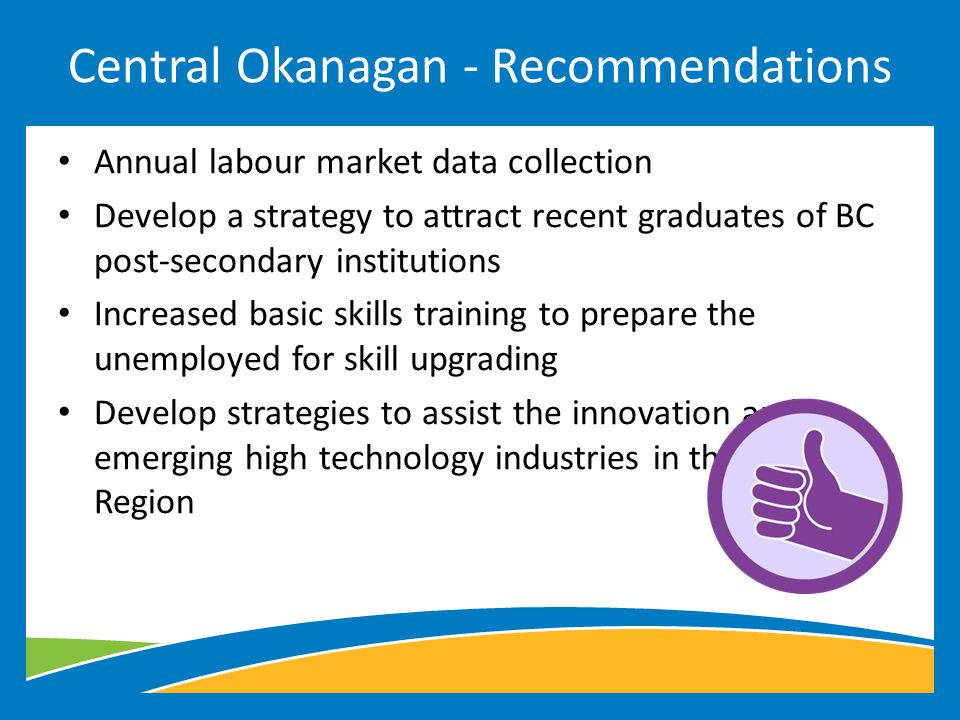 Annual labour market data collection Develop a strategy to attract recent graduates of BC post-secondary institutions Increased basic skills training to prepare the unemployed for skill upgrading Develop strategies to assist the innovation and emerging high technology industries in the Okanagan Region Central Okanagan - Recommendations