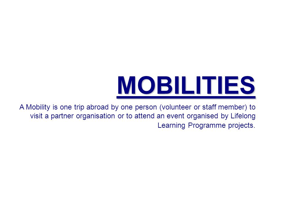 MOBILITIES A Mobility is one trip abroad by one person (volunteer or staff member) to visit a partner organisation or to attend an event organised by Lifelong Learning Programme projects.