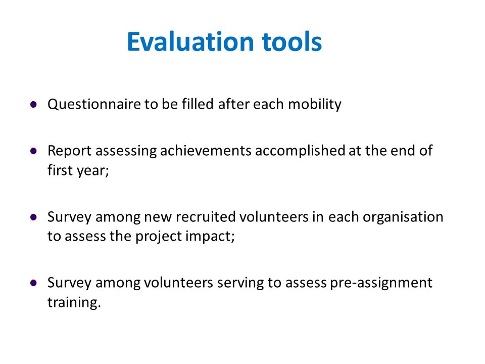 Evaluation tools Questionnaire to be filled after each mobility Report assessing achievements accomplished at the end of first year; Survey among new recruited volunteers in each organisation to assess the project impact; Survey among volunteers serving to assess pre-assignment training.