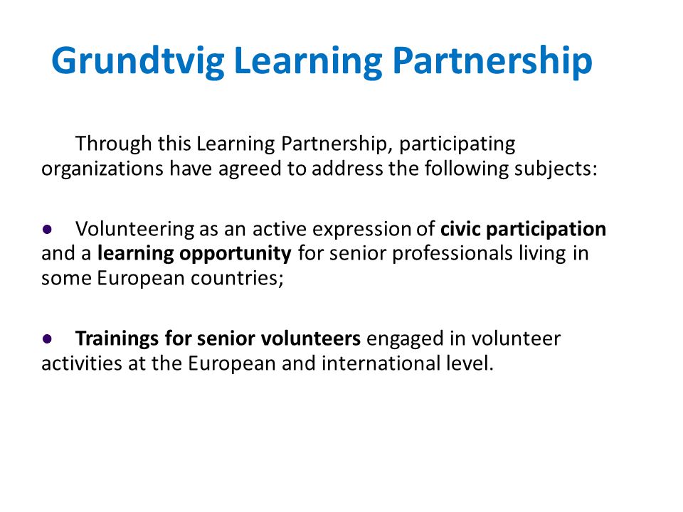 Grundtvig Learning Partnership Through this Learning Partnership, participating organizations have agreed to address the following subjects: Volunteering as an active expression of civic participation and a learning opportunity for senior professionals living in some European countries; Trainings for senior volunteers engaged in volunteer activities at the European and international level.