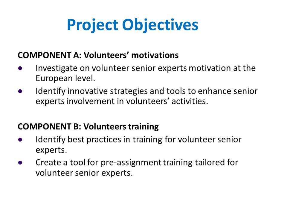 Project Objectives COMPONENT A: Volunteers’ motivations Investigate on volunteer senior experts motivation at the European level.