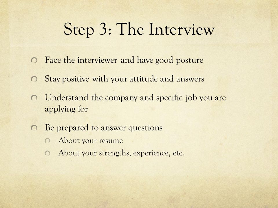 Step 3: The Interview Face the interviewer and have good posture Stay positive with your attitude and answers Understand the company and specific job you are applying for Be prepared to answer questions About your resume About your strengths, experience, etc.