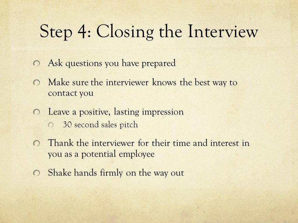 Step 4: Closing the Interview Ask questions you have prepared Make sure the interviewer knows the best way to contact you Leave a positive, lasting impression 30 second sales pitch Thank the interviewer for their time and interest in you as a potential employee Shake hands firmly on the way out