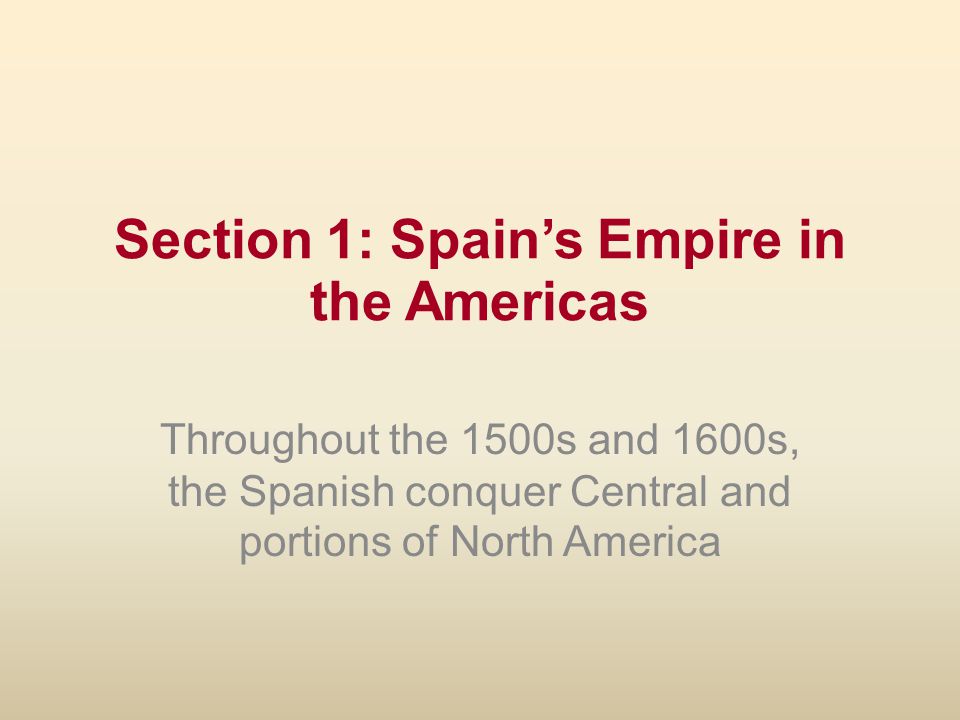 Section 1: Spain’s Empire in the Americas Throughout the 1500s and 1600s, the Spanish conquer Central and portions of North America