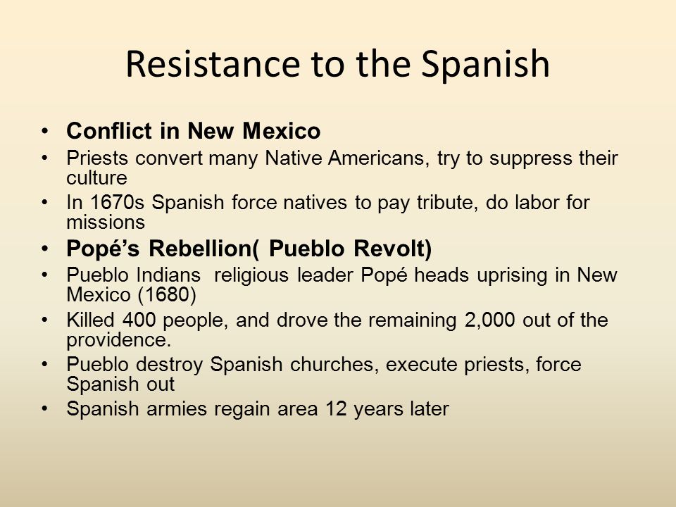 Resistance to the Spanish Conflict in New Mexico Priests convert many Native Americans, try to suppress their culture In 1670s Spanish force natives to pay tribute, do labor for missions Popé’s Rebellion( Pueblo Revolt) Pueblo Indians religious leader Popé heads uprising in New Mexico (1680) Killed 400 people, and drove the remaining 2,000 out of the providence.