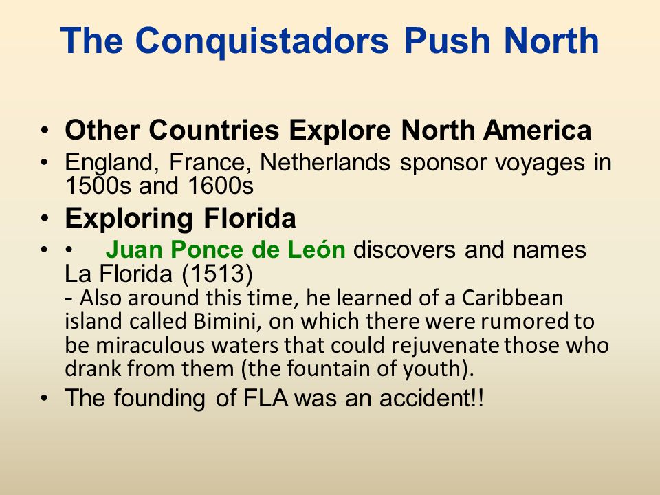 The Conquistadors Push North Other Countries Explore North America England, France, Netherlands sponsor voyages in 1500s and 1600s Exploring Florida Juan Ponce de León discovers and names La Florida (1513) - Also around this time, he learned of a Caribbean island called Bimini, on which there were rumored to be miraculous waters that could rejuvenate those who drank from them (the fountain of youth).