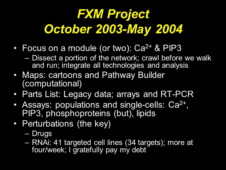 FXM Project October 2003-May 2004 Focus on a module (or two): Ca 2+ & PIP3 –Dissect a portion of the network; crawl before we walk and run; integrate all technologies and analysis Maps: cartoons and Pathway Builder (computational) Parts List: Legacy data; arrays and RT-PCR Assays: populations and single-cells: Ca 2+, PIP3, phosphoproteins (but), lipids Perturbations (the key) –Drugs –RNAi: 41 targeted cell lines (34 targets); more at four/week; I gratefully pay my debt