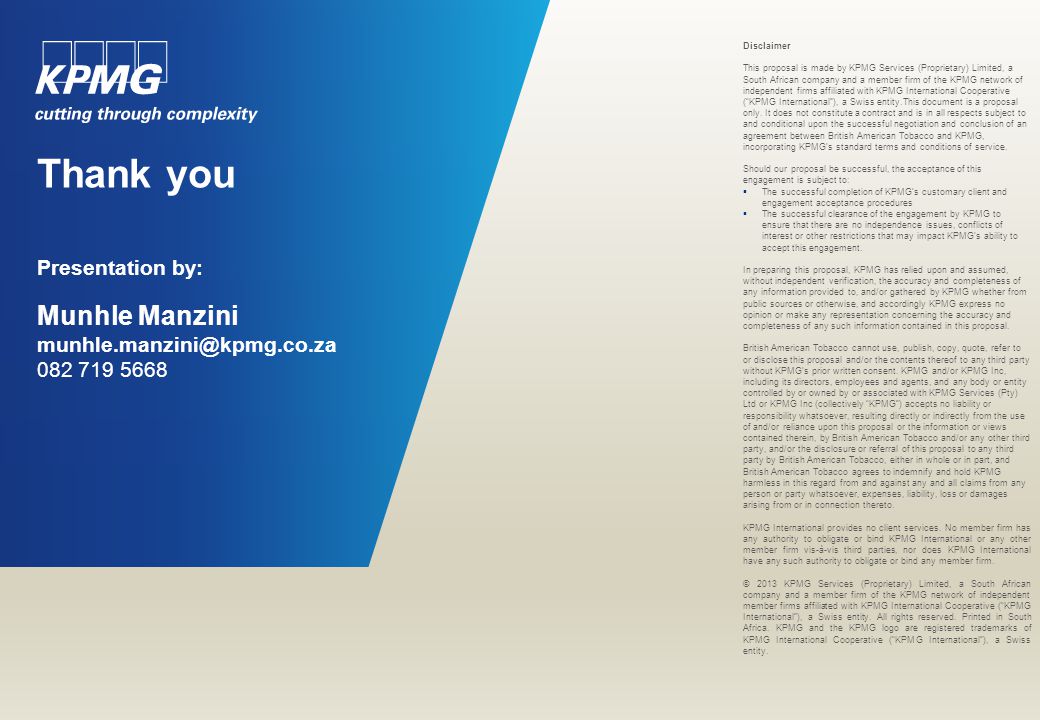 Thank you Presentation by: Munhle Manzini Disclaimer This proposal is made by KPMG Services (Proprietary) Limited, a South African company and a member firm of the KPMG network of independent firms affiliated with KPMG International Cooperative ( KPMG International ), a Swiss entity.This document is a proposal only.