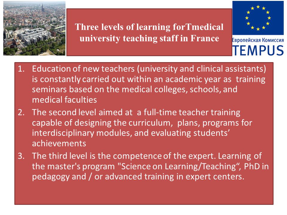 Three levels of learning forТmedical university teaching staff in France 1.Education of new teachers (university and clinical assistants) is constantly carried out within an academic year as training seminars based on the medical colleges, schools, and medical faculties 2.The second level aimed at a full-time teacher training capable of designing the curriculum, plans, programs for interdisciplinary modules, and evaluating students’ achievements 3.The third level is the competence of the expert.