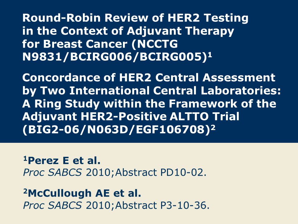 Round-Robin Review of HER2 Testing in the Context of Adjuvant Therapy for Breast Cancer (NCCTG N9831/BCIRG006/BCIRG005) 1 Concordance of HER2 Central Assessment by Two International Central Laboratories: A Ring Study within the Framework of the Adjuvant HER2-Positive ALTTO Trial (BIG2-06/N063D/EGF106708) 2 1 Perez E et al.