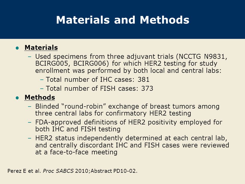 Materials and Methods Materials –Used specimens from three adjuvant trials (NCCTG N9831, BCIRG005, BCIRG006) for which HER2 testing for study enrollment was performed by both local and central labs: –Total number of IHC cases: 381 –Total number of FISH cases: 373 Methods –Blinded round-robin exchange of breast tumors among three central labs for confirmatory HER2 testing –FDA-approved definitions of HER2 positivity employed for both IHC and FISH testing –HER2 status independently determined at each central lab, and centrally discordant IHC and FISH cases were reviewed at a face-to-face meeting Perez E et al.