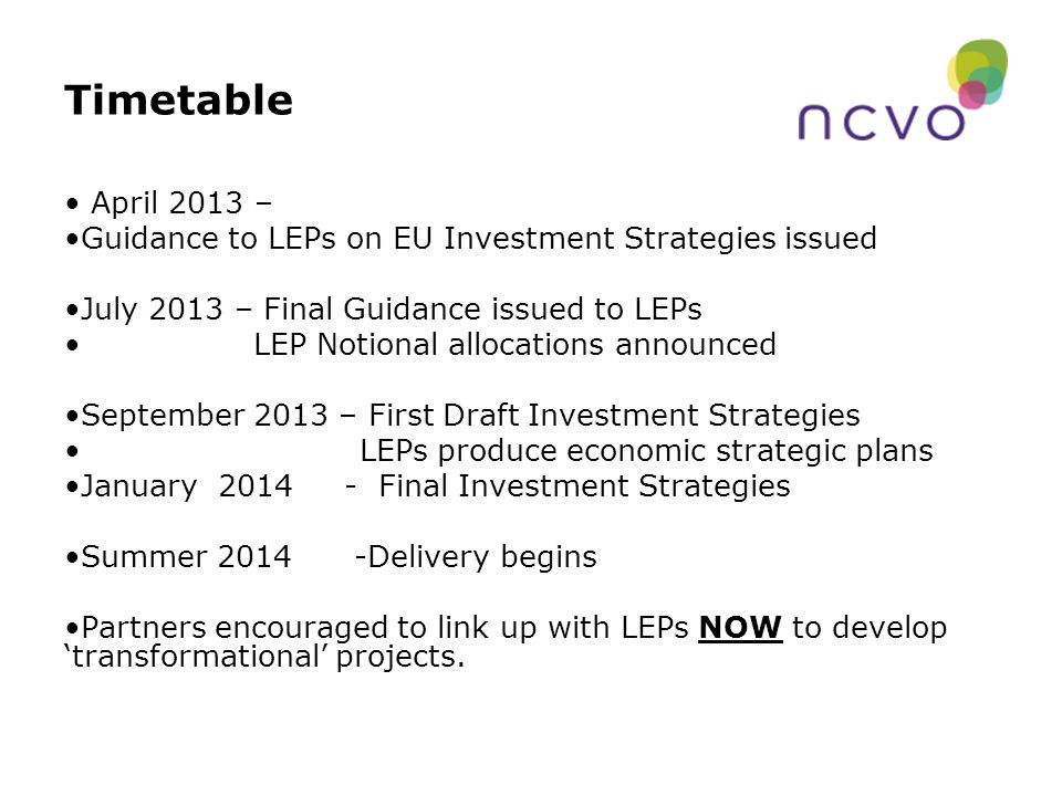 Timetable April 2013 – Guidance to LEPs on EU Investment Strategies issued July 2013 – Final Guidance issued to LEPs LEP Notional allocations announced September 2013 – First Draft Investment Strategies LEPs produce economic strategic plans January Final Investment Strategies Summer Delivery begins Partners encouraged to link up with LEPs NOW to develop ‘transformational’ projects.