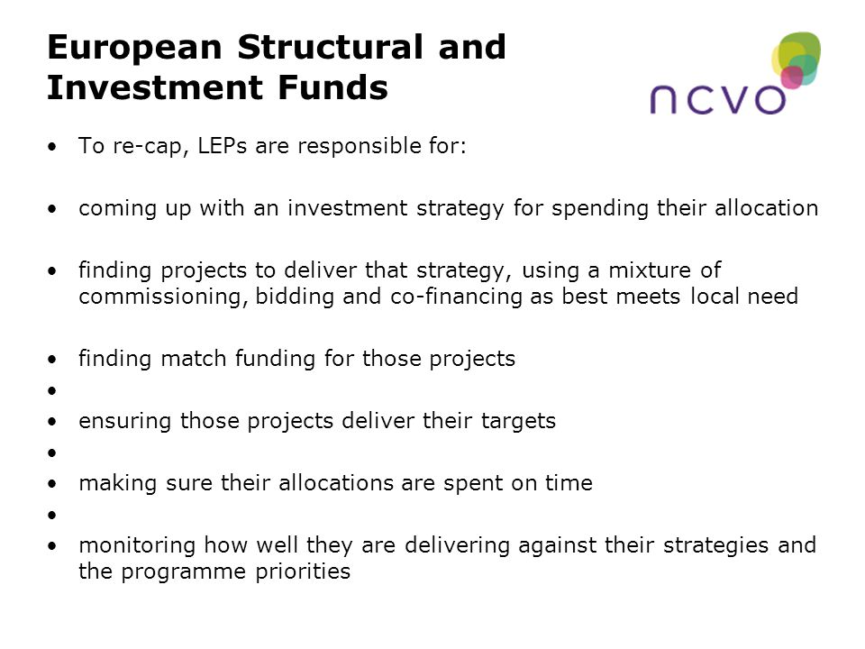 European Structural and Investment Funds To re-cap, LEPs are responsible for: coming up with an investment strategy for spending their allocation finding projects to deliver that strategy, using a mixture of commissioning, bidding and co-financing as best meets local need finding match funding for those projects ensuring those projects deliver their targets making sure their allocations are spent on time monitoring how well they are delivering against their strategies and the programme priorities