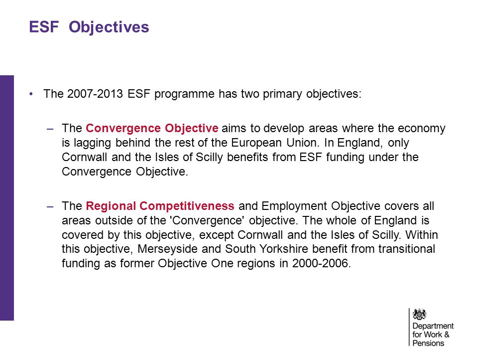 ESF Objectives The ESF programme has two primary objectives: –The Convergence Objective aims to develop areas where the economy is lagging behind the rest of the European Union.