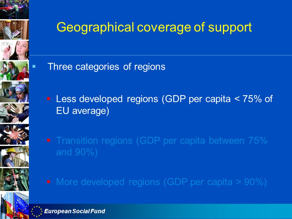 European Social Fund Geographical coverage of support  Three categories of regions  Less developed regions (GDP per capita < 75% of EU average)  Transition regions (GDP per capita between 75% and 90%)  More developed regions (GDP per capita > 90%)