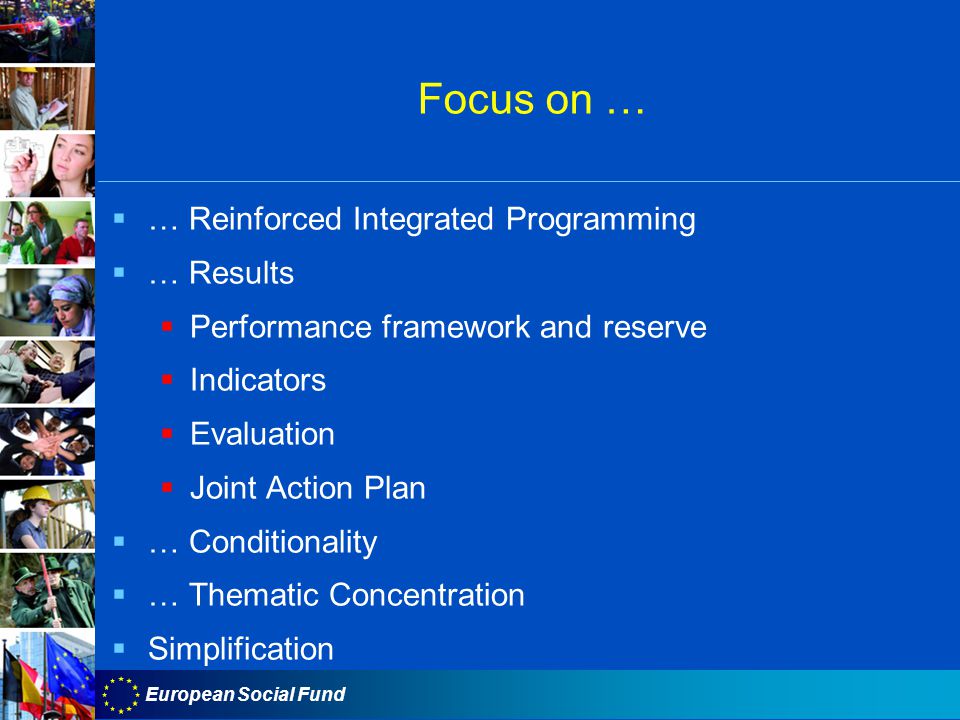 European Social Fund Focus on …  … Reinforced Integrated Programming  … Results  Performance framework and reserve  Indicators  Evaluation  Joint Action Plan  … Conditionality  … Thematic Concentration  Simplification