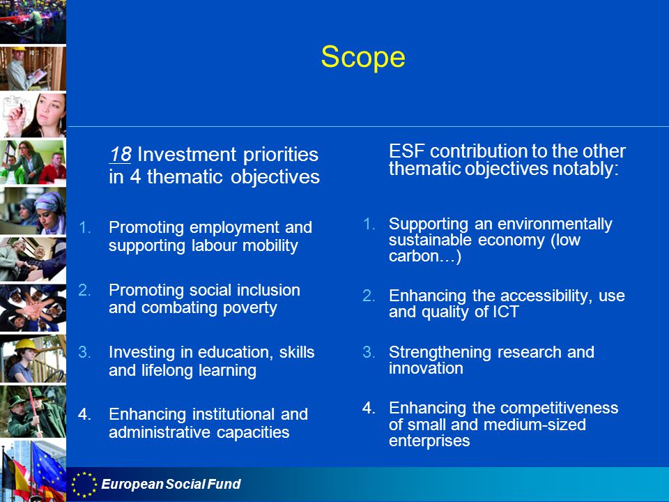 European Social Fund Scope 18 Investment priorities in 4 thematic objectives 1.Promoting employment and supporting labour mobility 2.Promoting social inclusion and combating poverty 3.Investing in education, skills and lifelong learning 4.Enhancing institutional and administrative capacities ESF contribution to the other thematic objectives notably: 1.