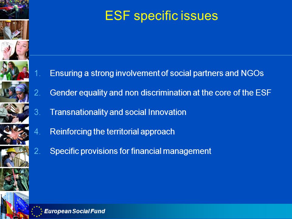 European Social Fund ESF specific issues 1.Ensuring a strong involvement of social partners and NGOs 2.Gender equality and non discrimination at the core of the ESF 3.Transnationality and social Innovation 4.Reinforcing the territorial approach 2.Specific provisions for financial management
