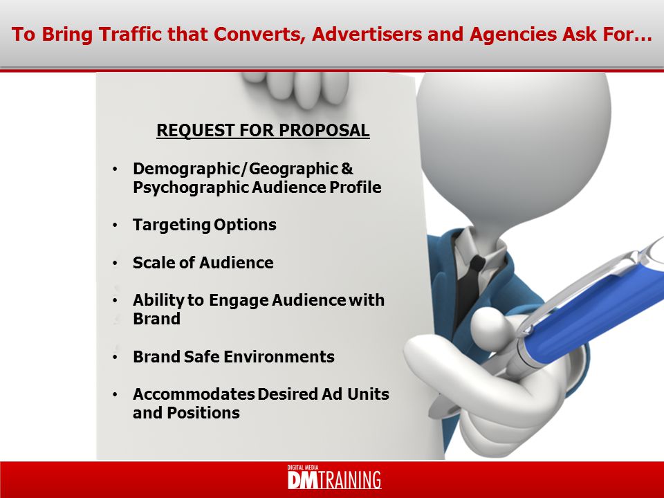 To Bring Traffic that Converts, Advertisers and Agencies Ask For… Demographic/Geographic & Psychographic Audience Profile Targeting Options Scale of Audience Ability to Engage Audience with Brand Brand Safe Environments Accommodates Desired Ad Units and Positions REQUEST FOR PROPOSAL