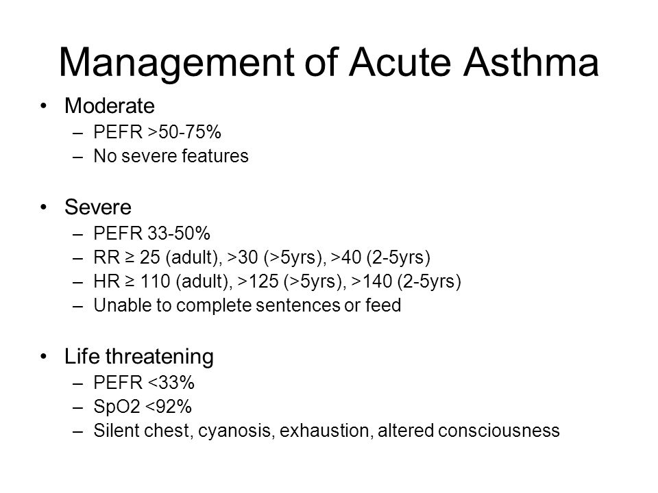 Management of Acute Asthma Moderate –PEFR >50-75% –No severe features Severe –PEFR 33-50% –RR ≥ 25 (adult), >30 (>5yrs), >40 (2-5yrs) –HR ≥ 110 (adult), >125 (>5yrs), >140 (2-5yrs) –Unable to complete sentences or feed Life threatening –PEFR <33% –SpO2 <92% –Silent chest, cyanosis, exhaustion, altered consciousness