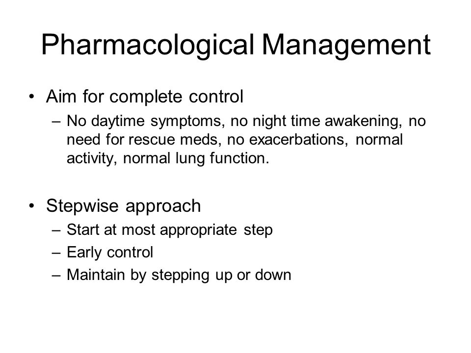 Pharmacological Management Aim for complete control –No daytime symptoms, no night time awakening, no need for rescue meds, no exacerbations, normal activity, normal lung function.