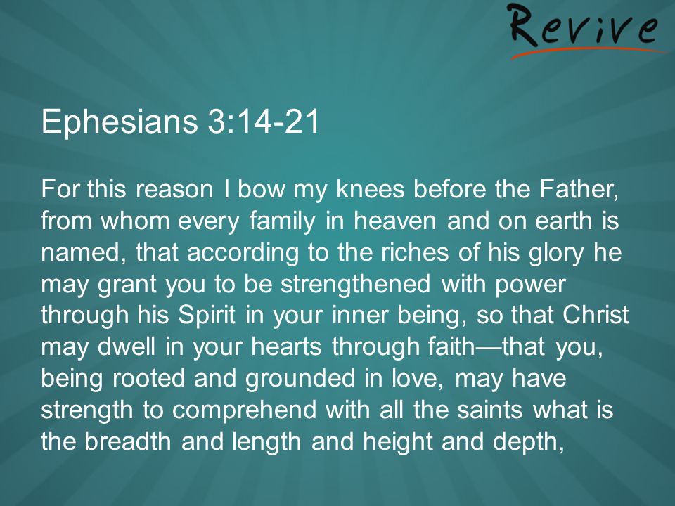 Ephesians 3:14-21 For this reason I bow my knees before the Father, from whom every family in heaven and on earth is named, that according to the riches of his glory he may grant you to be strengthened with power through his Spirit in your inner being, so that Christ may dwell in your hearts through faith—that you, being rooted and grounded in love, may have strength to comprehend with all the saints what is the breadth and length and height and depth,
