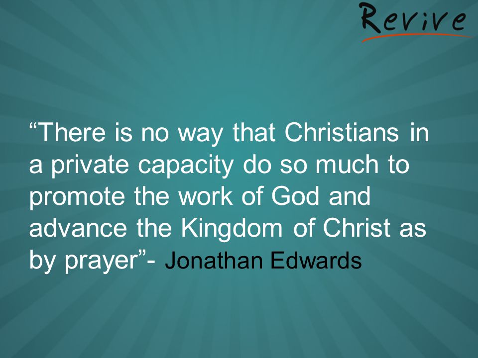 There is no way that Christians in a private capacity do so much to promote the work of God and advance the Kingdom of Christ as by prayer - Jonathan Edwards