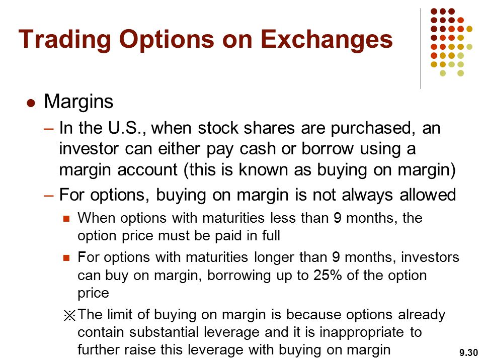 Margins –In the U.S., when stock shares are purchased, an investor can either pay cash or borrow using a margin account (this is known as buying on margin) –For options, buying on margin is not always allowed When options with maturities less than 9 months, the option price must be paid in full For options with maturities longer than 9 months, investors can buy on margin, borrowing up to 25% of the option price ※ The limit of buying on margin is because options already contain substantial leverage and it is inappropriate to further raise this leverage with buying on margin 9.30 Trading Options on Exchanges