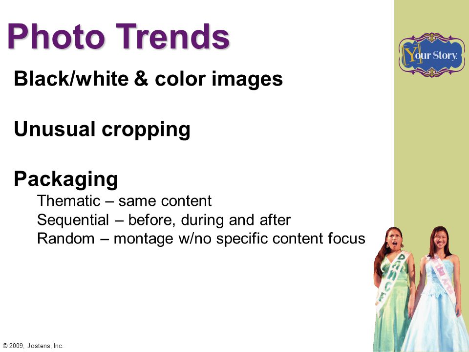 Photo Trends Black/white & color images Unusual cropping Packaging Thematic – same content Sequential – before, during and after Random – montage w/no specific content focus © 2009, Jostens, Inc.
