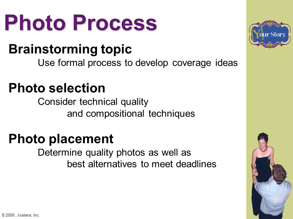 Photo Process Brainstorming topic Use formal process to develop coverage ideas Photo selection Consider technical quality and compositional techniques Photo placement Determine quality photos as well as best alternatives to meet deadlines © 2009, Jostens, Inc.