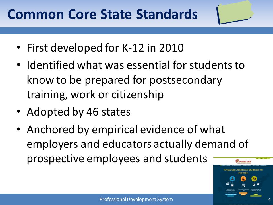 Professional Development System Common Core State Standards First developed for K-12 in 2010 Identified what was essential for students to know to be prepared for postsecondary training, work or citizenship Adopted by 46 states Anchored by empirical evidence of what employers and educators actually demand of prospective employees and students 4