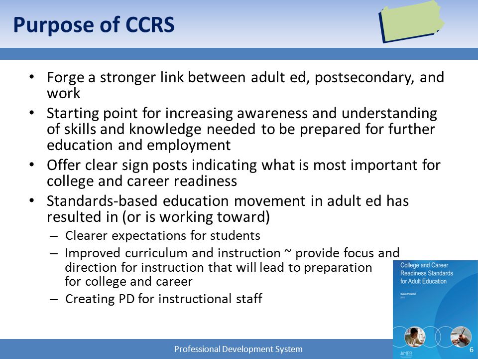 Professional Development System Purpose of CCRS Forge a stronger link between adult ed, postsecondary, and work Starting point for increasing awareness and understanding of skills and knowledge needed to be prepared for further education and employment Offer clear sign posts indicating what is most important for college and career readiness Standards-based education movement in adult ed has resulted in (or is working toward) – Clearer expectations for students – Improved curriculum and instruction ~ provide focus and direction for instruction that will lead to preparation for college and career – Creating PD for instructional staff 6