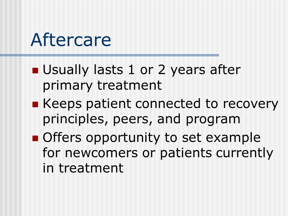 Aftercare Usually lasts 1 or 2 years after primary treatment Keeps patient connected to recovery principles, peers, and program Offers opportunity to set example for newcomers or patients currently in treatment
