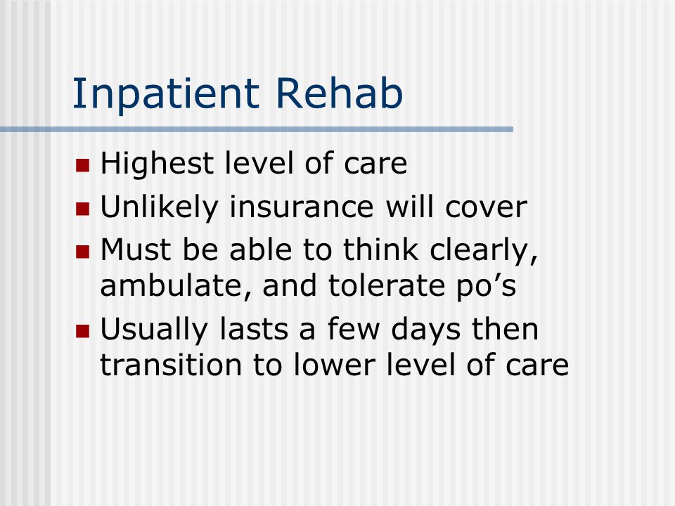 Inpatient Rehab Highest level of care Unlikely insurance will cover Must be able to think clearly, ambulate, and tolerate po’s Usually lasts a few days then transition to lower level of care