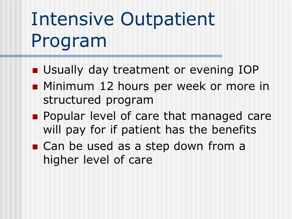 Intensive Outpatient Program Usually day treatment or evening IOP Minimum 12 hours per week or more in structured program Popular level of care that managed care will pay for if patient has the benefits Can be used as a step down from a higher level of care