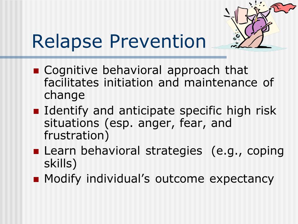 Relapse Prevention Cognitive behavioral approach that facilitates initiation and maintenance of change Identify and anticipate specific high risk situations (esp.