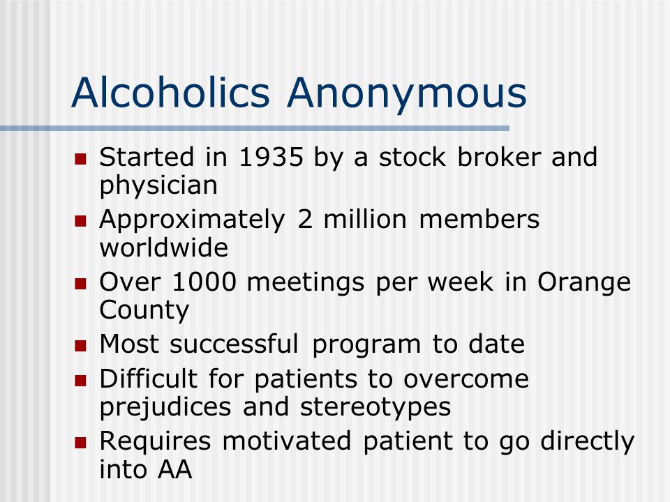 Alcoholics Anonymous Started in 1935 by a stock broker and physician Approximately 2 million members worldwide Over 1000 meetings per week in Orange County Most successful program to date Difficult for patients to overcome prejudices and stereotypes Requires motivated patient to go directly into AA