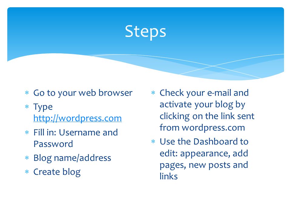 Steps  Go to your web browser  Type      Fill in: Username and Password  Blog name/address  Create blog  Check your  and activate your blog by clicking on the link sent from wordpress.com  Use the Dashboard to edit: appearance, add pages, new posts and links