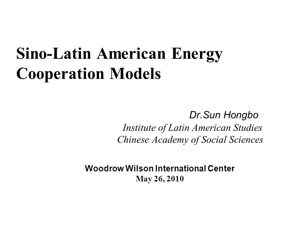 Sino-Latin American Energy Cooperation Models Dr.Sun Hongbo Institute of Latin American Studies Chinese Academy of Social Sciences Woodrow Wilson International Center May 26, 2010