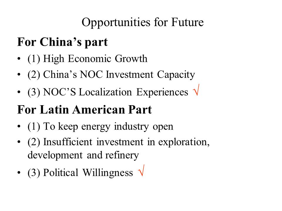 Opportunities for Future For China’s part (1) High Economic Growth (2) China’s NOC Investment Capacity (3) NOC’S Localization Experiences √ For Latin American Part (1) To keep energy industry open (2) Insufficient investment in exploration, development and refinery (3) Political Willingness √