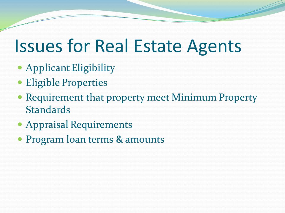 Issues for Real Estate Agents Applicant Eligibility Eligible Properties Requirement that property meet Minimum Property Standards Appraisal Requirements Program loan terms & amounts