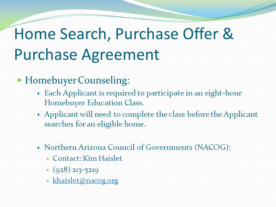Home Search, Purchase Offer & Purchase Agreement Homebuyer Counseling: Each Applicant is required to participate in an eight-hour Homebuyer Education Class.