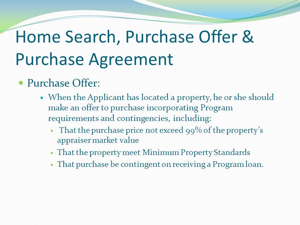 Home Search, Purchase Offer & Purchase Agreement Purchase Offer: When the Applicant has located a property, he or she should make an offer to purchase incorporating Program requirements and contingencies, including: That the purchase price not exceed 99% of the property’s appraiser market value That the property meet Minimum Property Standards That purchase be contingent on receiving a Program loan.