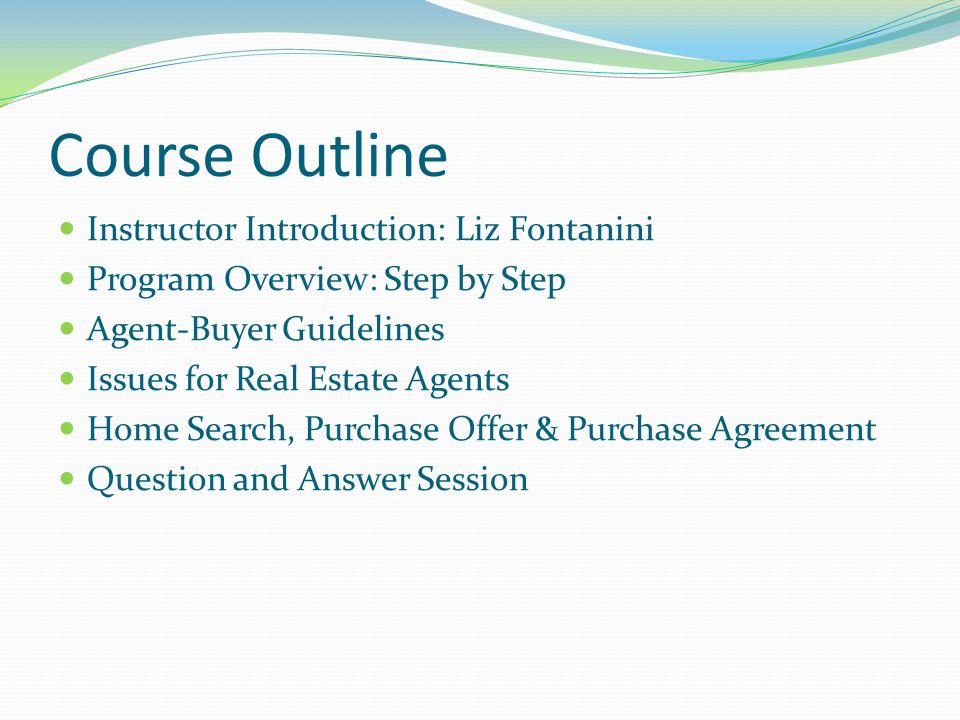 Course Outline Instructor Introduction: Liz Fontanini Program Overview: Step by Step Agent-Buyer Guidelines Issues for Real Estate Agents Home Search, Purchase Offer & Purchase Agreement Question and Answer Session