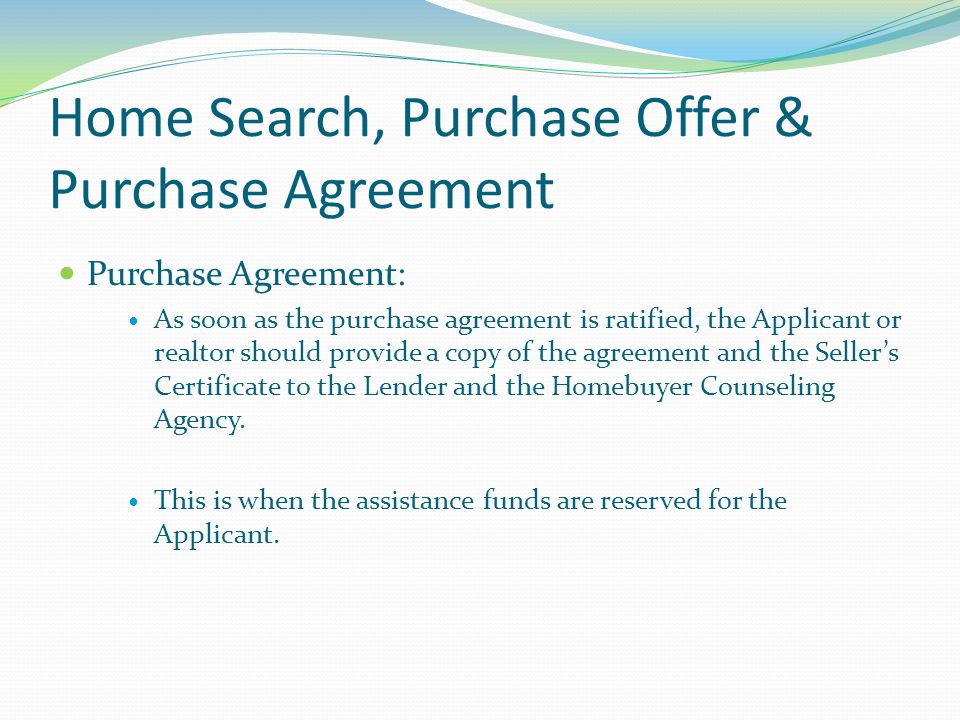 Home Search, Purchase Offer & Purchase Agreement Purchase Agreement: As soon as the purchase agreement is ratified, the Applicant or realtor should provide a copy of the agreement and the Seller’s Certificate to the Lender and the Homebuyer Counseling Agency.