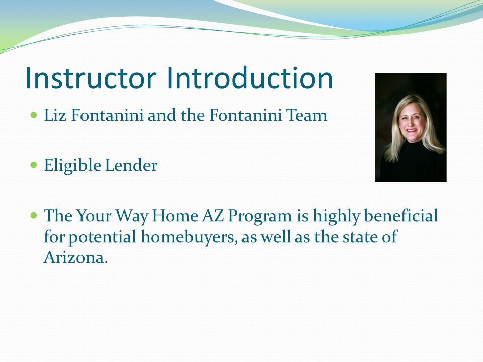 Instructor Introduction Liz Fontanini and the Fontanini Team Eligible Lender The Your Way Home AZ Program is highly beneficial for potential homebuyers, as well as the state of Arizona.