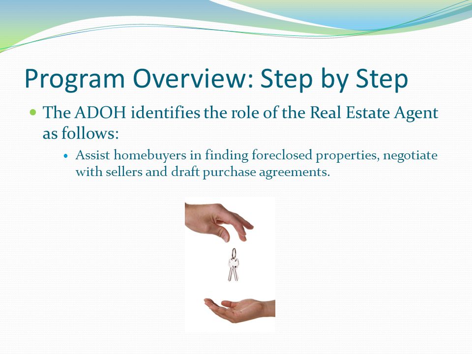 Program Overview: Step by Step The ADOH identifies the role of the Real Estate Agent as follows: Assist homebuyers in finding foreclosed properties, negotiate with sellers and draft purchase agreements.