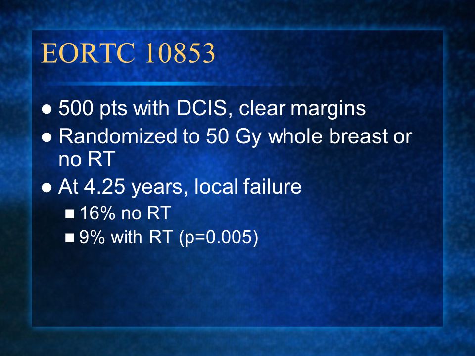 EORTC pts with DCIS, clear margins Randomized to 50 Gy whole breast or no RT At 4.25 years, local failure 16% no RT 9% with RT (p=0.005)