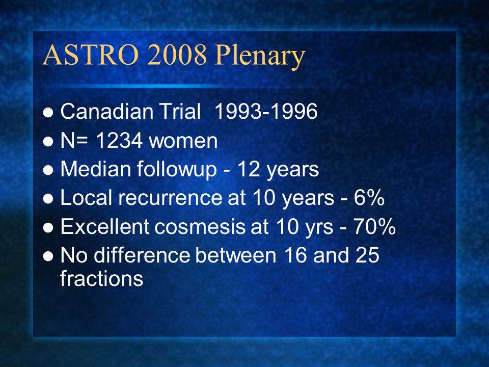ASTRO 2008 Plenary Canadian Trial N= 1234 women Median followup - 12 years Local recurrence at 10 years - 6% Excellent cosmesis at 10 yrs - 70% No difference between 16 and 25 fractions