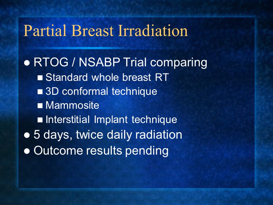 Partial Breast Irradiation RTOG / NSABP Trial comparing Standard whole breast RT 3D conformal technique Mammosite Interstitial Implant technique 5 days, twice daily radiation Outcome results pending
